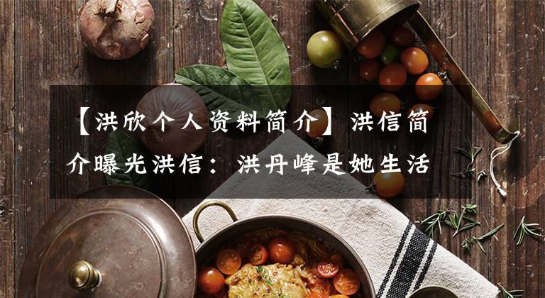 【洪欣個(gè)人資料簡(jiǎn)介】洪信簡(jiǎn)介曝光洪信：洪丹峰是她生活中的“親人”。