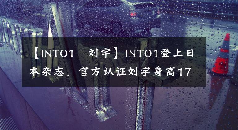 【INTO1–劉宇】INTO1登上日本雜志，官方認(rèn)證劉宇身高174CM，遭到國內(nèi)網(wǎng)友吐槽