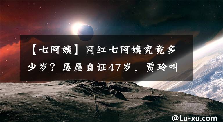 【七阿姨】網(wǎng)紅七阿姨究竟多少歲？屢屢自證47歲，賈玲叫她奶奶還問她高壽