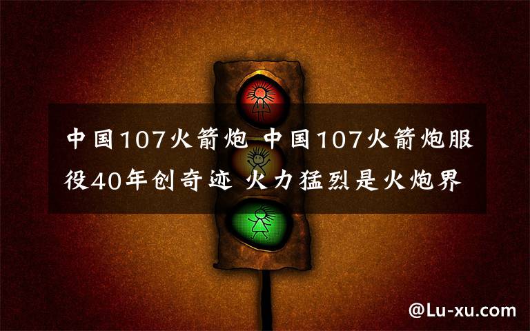 中國(guó)107火箭炮 中國(guó)107火箭炮服役40年創(chuàng)奇跡 火力猛烈是火炮界的AK47