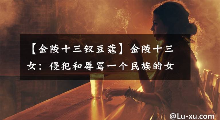 【金陵十三釵豆蔻】金陵十三女：侵犯和辱罵一個(gè)民族的女性侵犯了那個(gè)民族的尊嚴(yán)