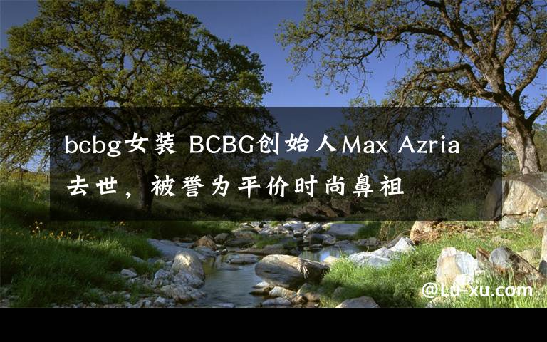 bcbg女裝 BCBG創(chuàng)始人Max Azria去世，被譽(yù)為平價(jià)時(shí)尚鼻祖