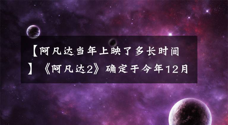 【阿凡達當年上映了多長時間】《阿凡達2》確定于今年12月16日上映，卡梅倫花費500萬美元制作深海潛艇的外景。