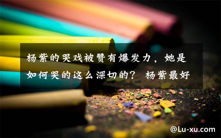 楊紫的哭戲被贊有爆發(fā)力，她是如何哭的這么深切的？ 楊紫最好的哭戲