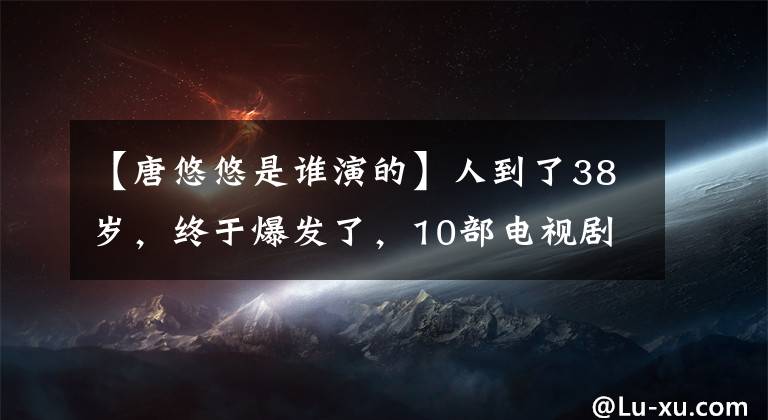 【唐悠悠是誰演的】人到了38歲，終于爆發(fā)了，10部電視劇緊隨其后。鄧佳：唐嫣是遙遠的記憶