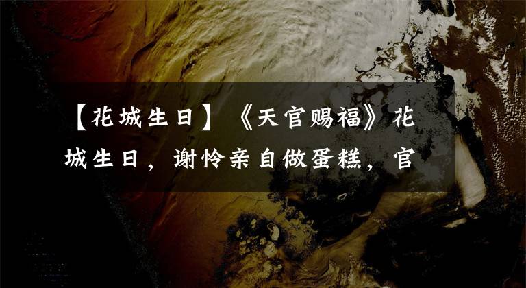 【花城生日】《天官賜?！坊ǔ巧?，謝憐親自做蛋糕，官方暖心，粉絲賀圖精美