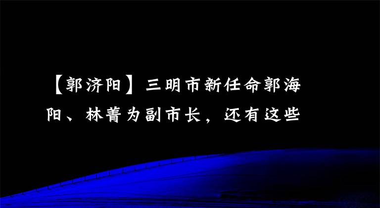 【郭濟(jì)陽(yáng)】三明市新任命郭海陽(yáng)、林菁為副市長(zhǎng)，還有這些人事消息