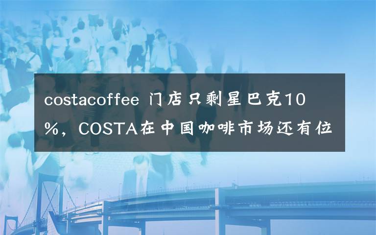 costacoffee 門店只剩星巴克10%，COSTA在中國咖啡市場還有位置嗎？