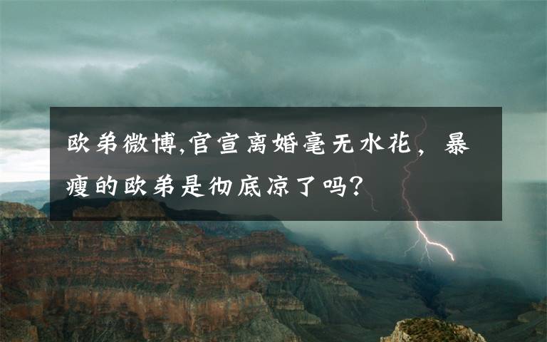 歐弟微博,官宣離婚毫無水花，暴瘦的歐弟是徹底涼了嗎？