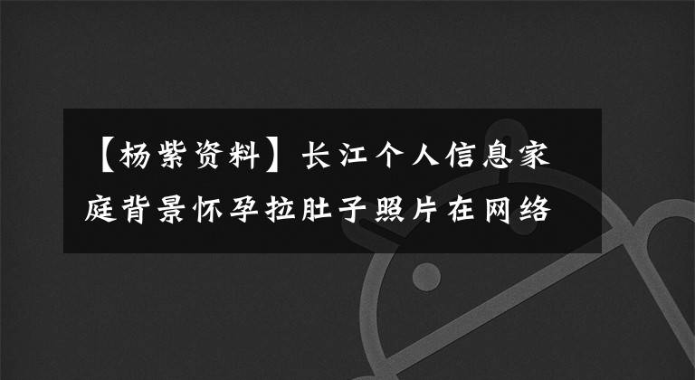 【楊紫資料】長江個人信息家庭背景懷孕拉肚子照片在網絡上瘋狂傳播