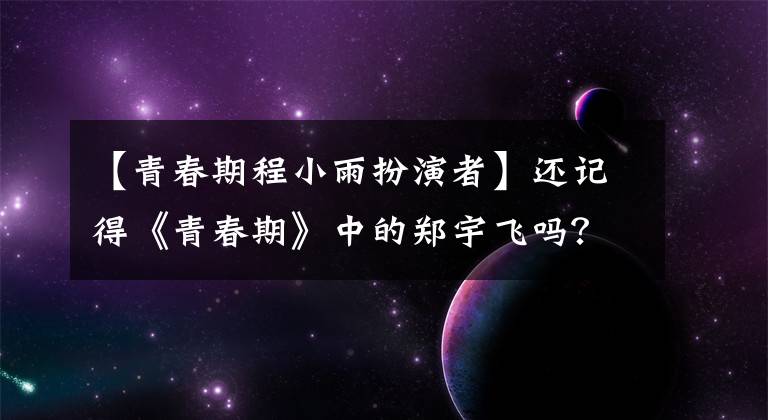 【青春期程小雨扮演者】還記得《青春期》中的鄭宇飛嗎？這幾年不溫不火的原因在這里。