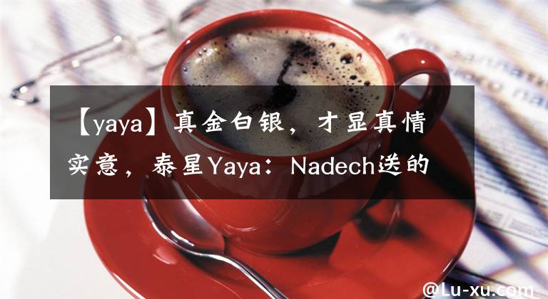 【yaya】真金白銀，才顯真情實意，泰星Yaya：Nadech送的生日禮物是金條