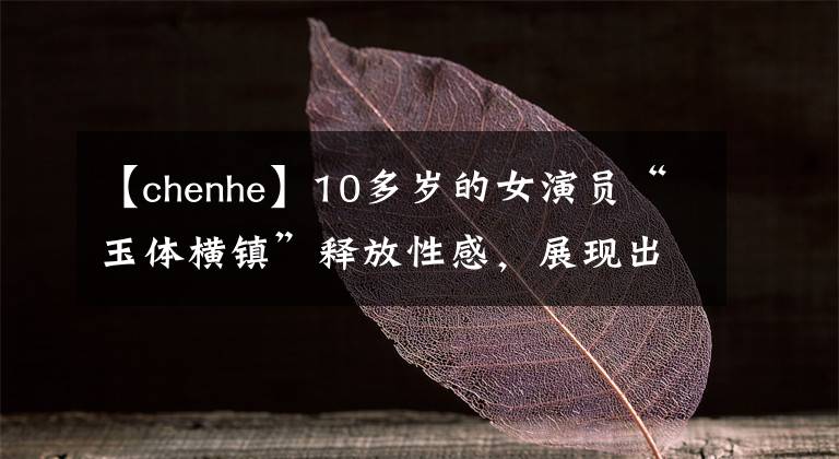 【chenhe】10多歲的女演員“玉體橫鎮(zhèn)”釋放性感，展現(xiàn)出魅力的樣子