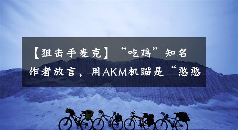 【狙擊手麥克】“吃雞”知名作者放言，用AKM機(jī)瞄是“憨憨”，狙擊手麥克懵了