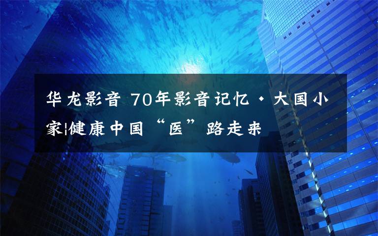 華龍影音 70年影音記憶?大國小家|健康中國“醫(yī)”路走來