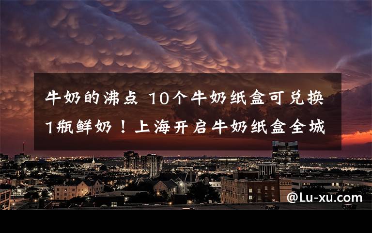 牛奶的沸點 10個牛奶紙盒可兌換1瓶鮮奶！上海開啟牛奶紙盒全城綠色回收