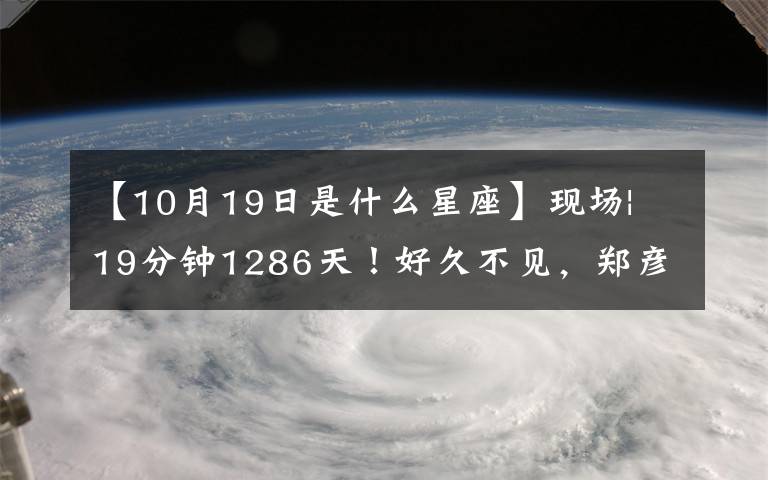 【10月19日是什么星座】現(xiàn)場(chǎng)| 19分鐘1286天！好久不見，鄭彥雨航。