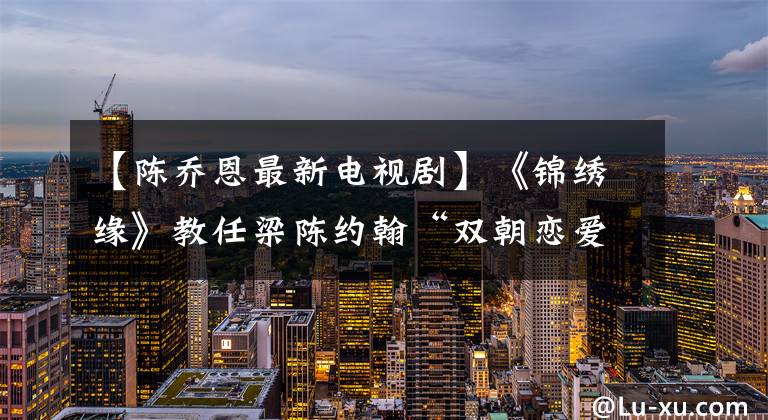 【陳喬恩最新電視劇】《錦繡緣》教任梁陳約翰“雙朝戀愛”瞬間出現(xiàn)。