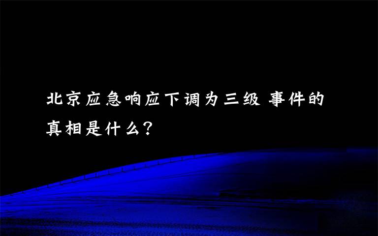 北京應(yīng)急響應(yīng)下調(diào)為三級 事件的真相是什么？