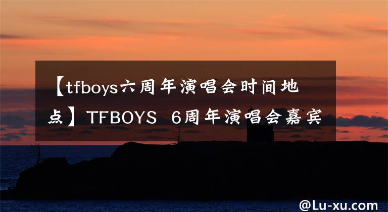 【tfboys六周年演唱會時間地點】TFBOYS  6周年演唱會嘉賓吳越川阿信出席，宣布備受期待。