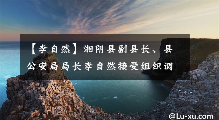 【李自然】湘陰縣副縣長、縣公安局局長李自然接受組織調(diào)查