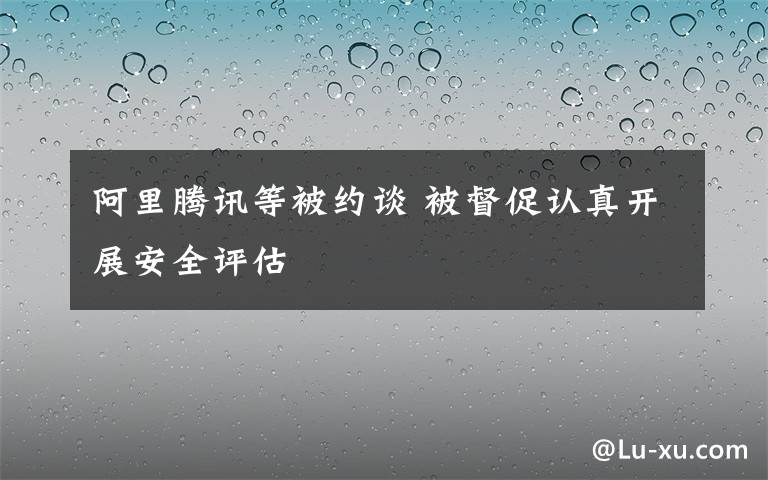 阿里騰訊等被約談 被督促認(rèn)真開展安全評估