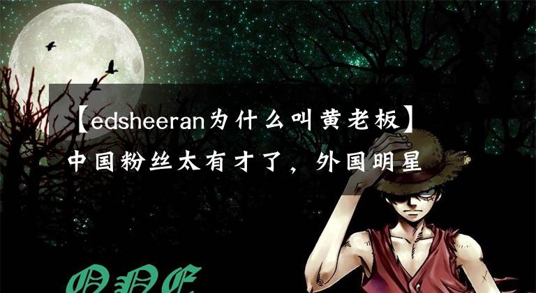 【edsheeran為什么叫黃老板】中國粉絲太有才了，外國明星在中國取笑“外號”