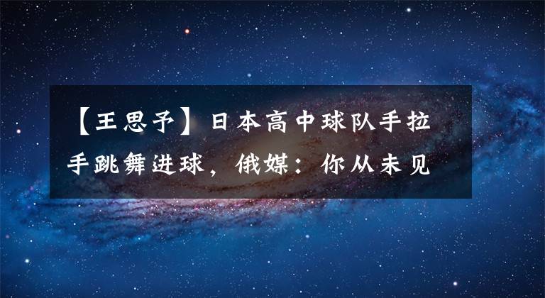 【王思予】日本高中球隊手拉手跳舞進(jìn)球，俄媒：你從未見過的獨特進(jìn)球套路