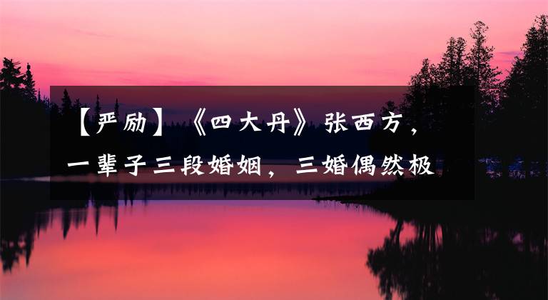 【嚴勵】《四大丹》張西方，一輩子三段婚姻，三婚偶然極大地激勵了48年的幸福。