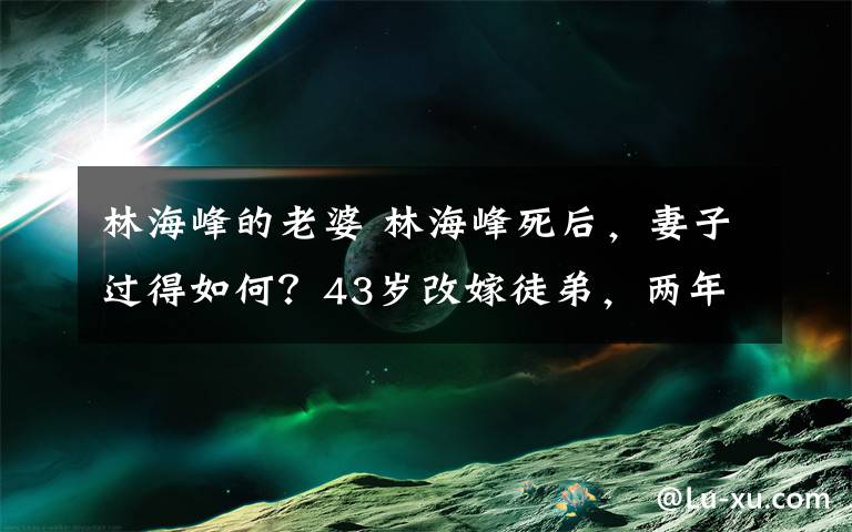 林海峰的老婆 林海峰死后，妻子過得如何？43歲改嫁徒弟，兩年后遭拋棄