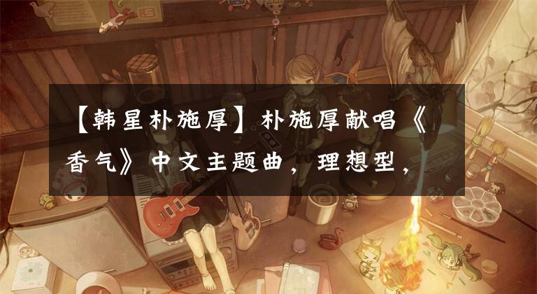 【韓星樸施厚】樸施厚獻(xiàn)唱《香氣》中文主題曲，理想型，不敢看陳燕。