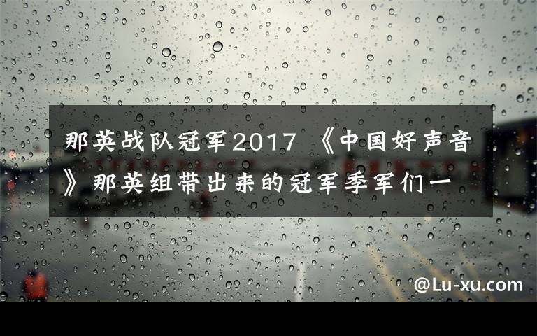 那英戰(zhàn)隊(duì)冠軍2017 《中國好聲音》那英組帶出來的冠軍季軍們一個比一個慘