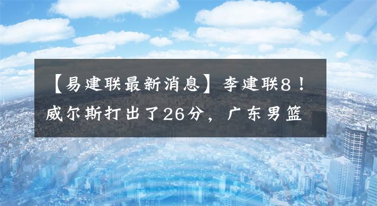 【易建聯(lián)最新消息】李建聯(lián)8！威爾斯打出了26分，廣東男籃終于贏了。湯杰19分鐘零0分鐘