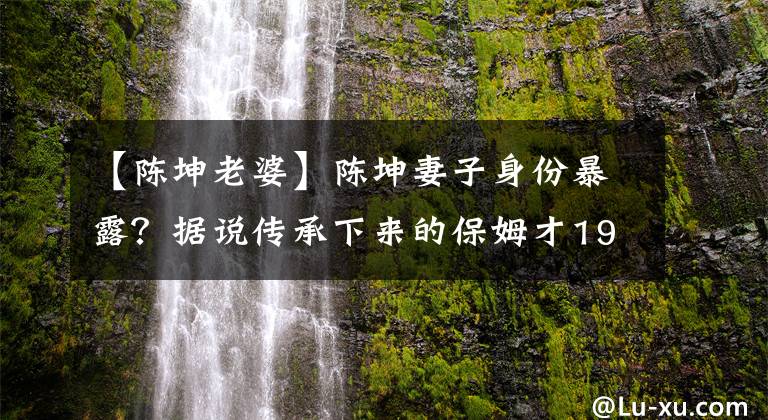 【陳坤老婆】陳坤妻子身份暴露？據(jù)說傳承下來的保姆才19歲就分娩了，本人不得不回答