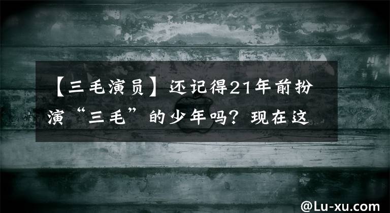 【三毛演員】還記得21年前扮演“三毛”的少年嗎？現(xiàn)在這個樣子很帥韓國歐巴