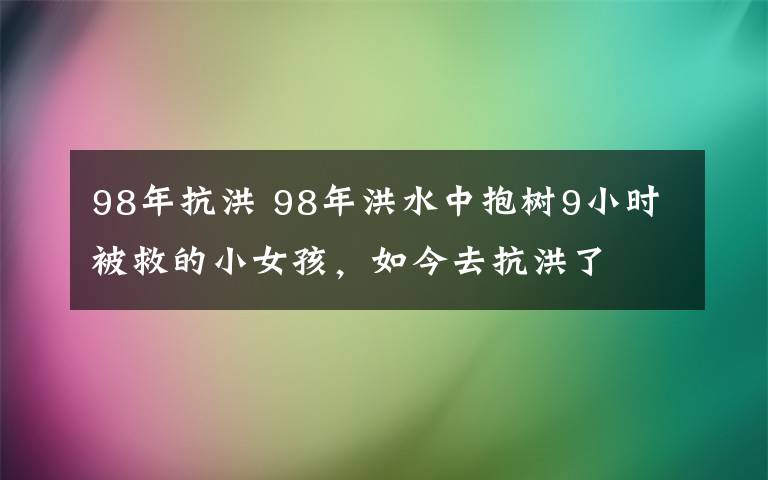 98年抗洪 98年洪水中抱樹9小時(shí)被救的小女孩，如今去抗洪了