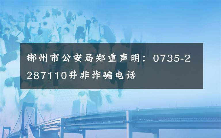 郴州市公安局鄭重聲明：0735-2287110并非詐騙電話