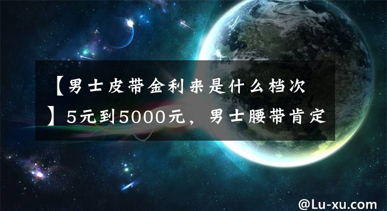 【男士皮帶金利來是什么檔次】5元到5000元，男士腰帶肯定是這樣選的。