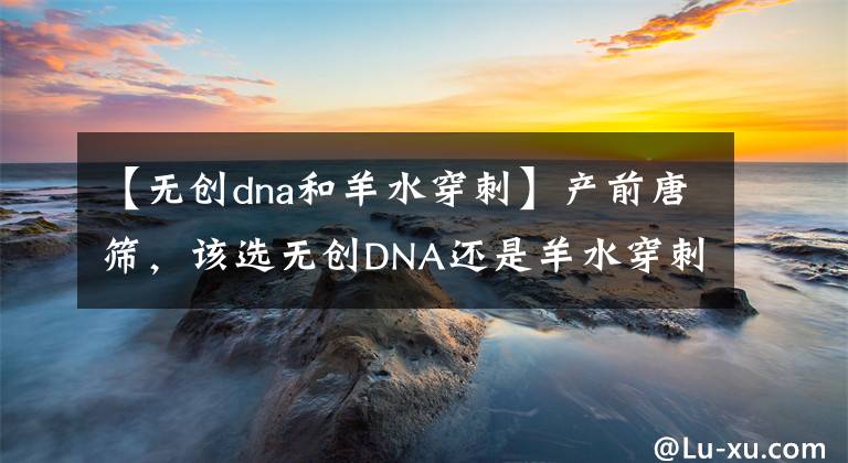 【無創(chuàng)dna和羊水穿刺】產(chǎn)前唐篩，該選無創(chuàng)DNA還是羊水穿刺？答案跟你想的可能不一樣