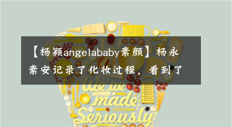 【楊穎angelababy素顏】楊永素安記錄了化妝過程，看到了她融化后的樣子