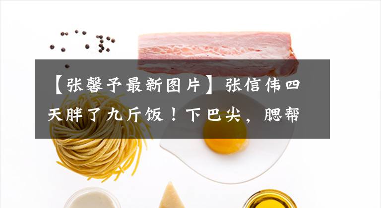 【張馨予最新圖片】張信偉四天胖了九斤飯！下巴尖，腮幫子上沒(méi)有一點(diǎn)肉，體重超過(guò)一百斤