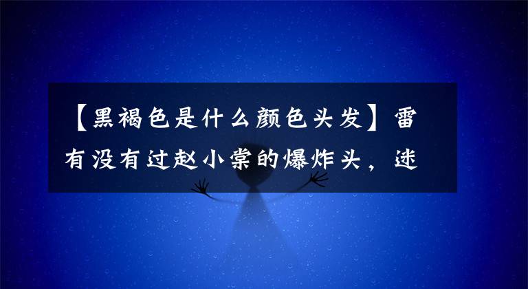 【黑褐色是什么顏色頭發(fā)】雷有沒有過趙小棠的爆炸頭，迷惑吳善的薩爾馬特？這些發(fā)色最終成了爆款。