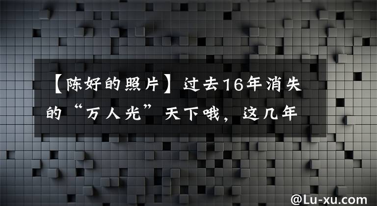 【陳好的照片】過去16年消失的“萬人光”天下哦，這幾年到底怎么樣了？