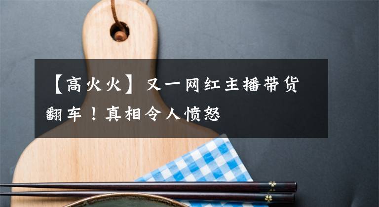 【高火火】又一網(wǎng)紅主播帶貨翻車！真相令人憤怒