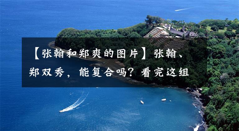 【張翰和鄭爽的圖片】張翰、鄭雙秀，能復(fù)合嗎？看完這組照片就知道了