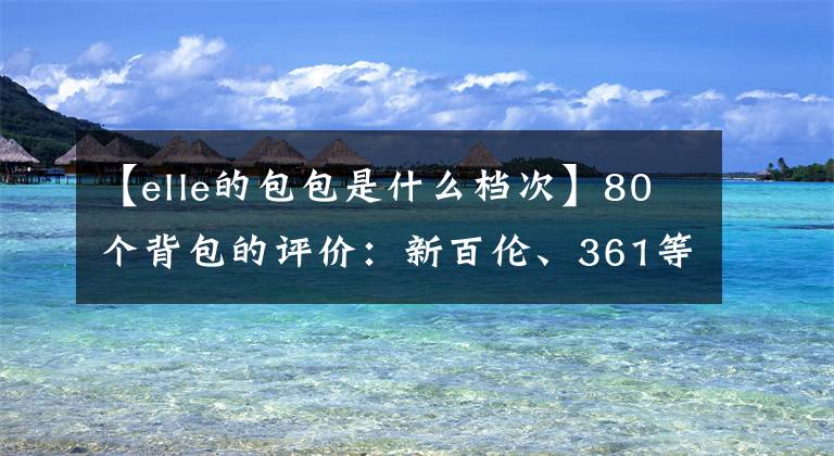 【elle的包包是什么檔次】80個(gè)背包的評(píng)價(jià)：新百倫、361等14個(gè)產(chǎn)品防水性能差