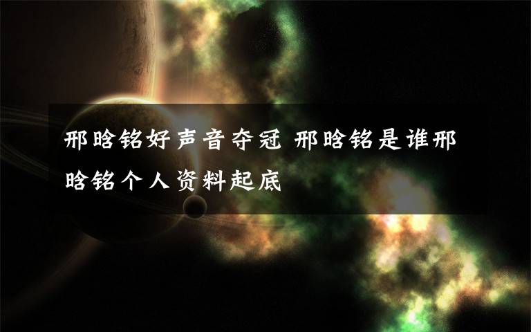 邢晗銘好聲音奪冠 邢晗銘是誰邢晗銘個人資料起底