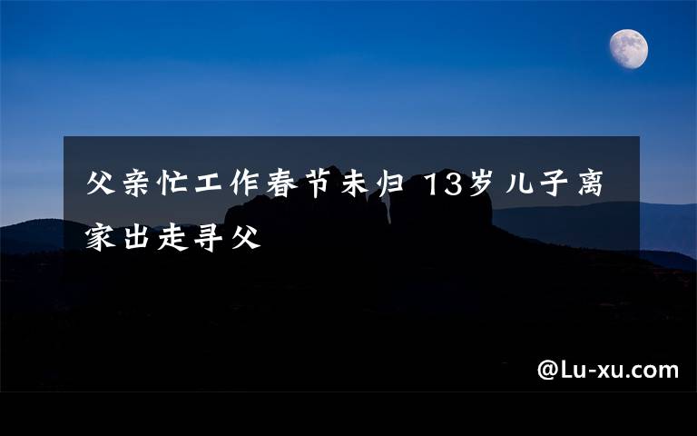 父親忙工作春節(jié)未歸 13歲兒子離家出走尋父