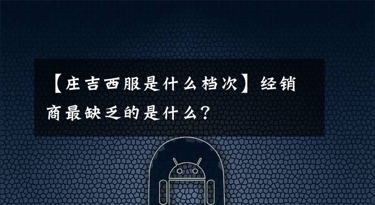 【莊吉西服是什么檔次】經(jīng)銷商最缺乏的是什么？