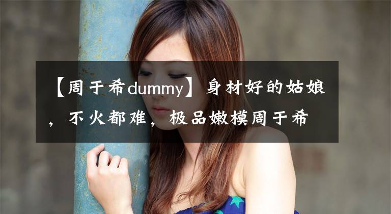 【周于希dummy】身材好的姑娘，不火都難，極品嫩模周于希